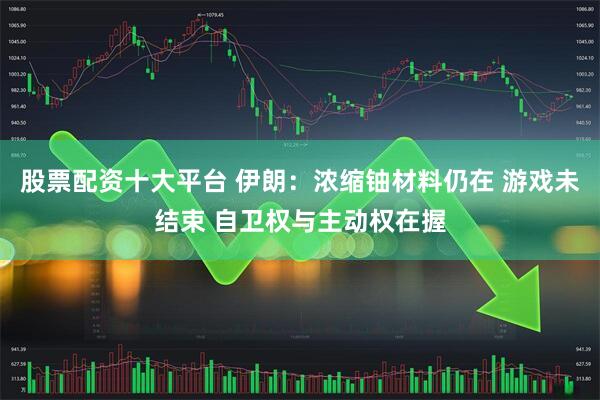 股票配资十大平台 伊朗：浓缩铀材料仍在 游戏未结束 自卫权与主动权在握