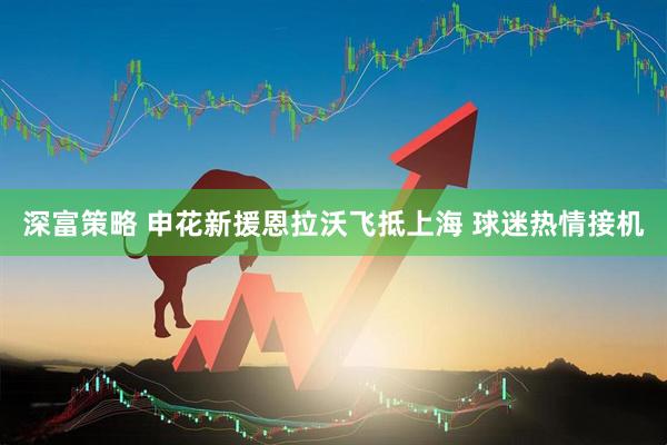 深富策略 申花新援恩拉沃飞抵上海 球迷热情接机