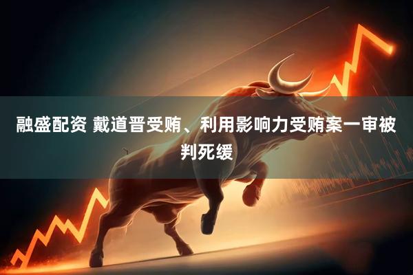 融盛配资 戴道晋受贿、利用影响力受贿案一审被判死缓