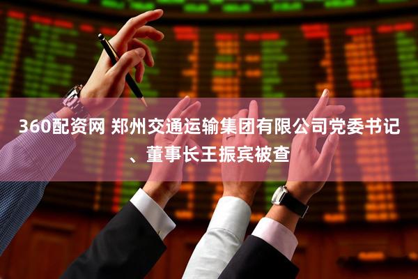 360配资网 郑州交通运输集团有限公司党委书记、董事长王振宾被查