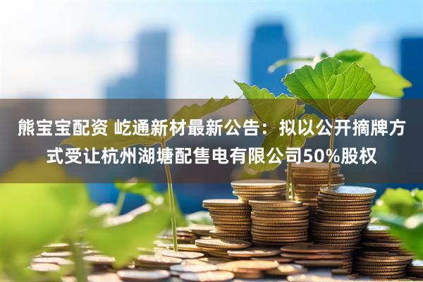 熊宝宝配资 屹通新材最新公告：拟以公开摘牌方式受让杭州湖塘配售电有限公司50%股权