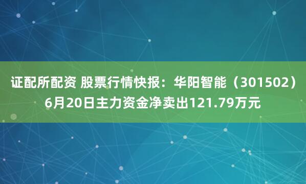 证配所配资 股票行情快报：华阳智能（301502）6月20日主力资金净卖出121.79万元