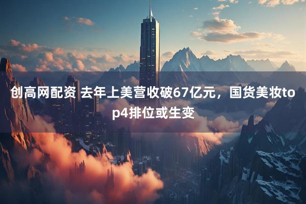 创高网配资 去年上美营收破67亿元，国货美妆top4排位或生变