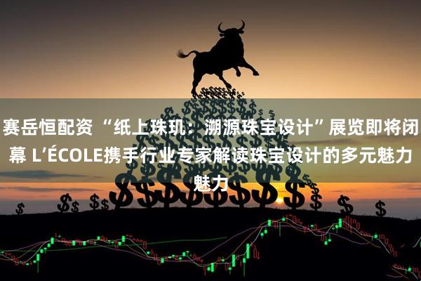 赛岳恒配资 “纸上珠玑：溯源珠宝设计”展览即将闭幕 L’ÉCOLE携手行业专家解读珠宝设计的多元魅力