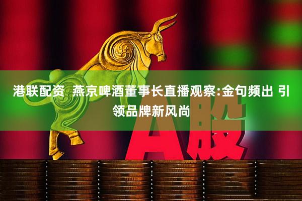 港联配资  燕京啤酒董事长直播观察:金句频出 引领品牌新风尚