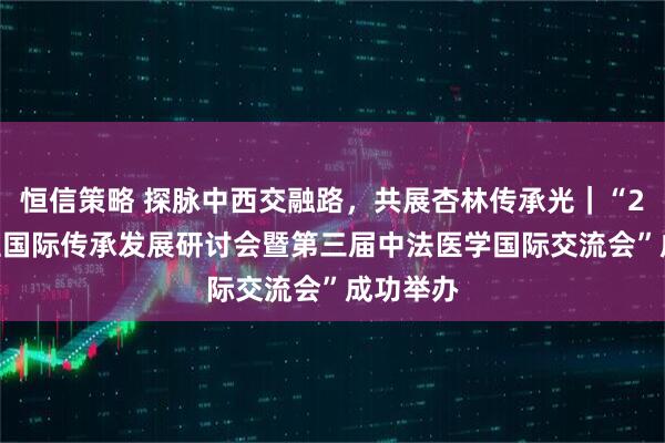 恒信策略 探脉中西交融路，共展杏林传承光｜“2025中医国际传承发展研讨会暨第三届中法医学国际交流会”成功举办