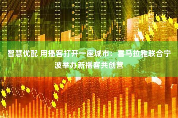 智慧优配 用播客打开一座城市：喜马拉雅联合宁波举办新播客共创营