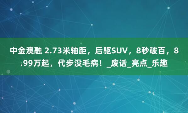 中金澳融 2.73米轴距，后驱SUV，8秒破百，8.99万起，代步没毛病！_废话_亮点_乐趣
