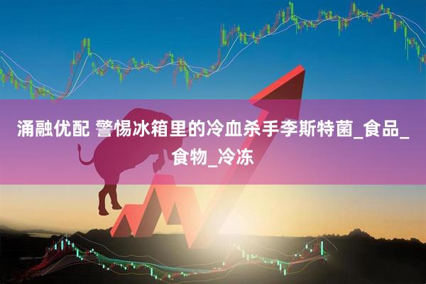 涌融优配 警惕冰箱里的冷血杀手李斯特菌_食品_食物_冷冻