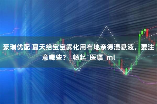 豪瑞优配 夏天给宝宝雾化用布地奈德混悬液，要注意哪些？_畅起_医嘱_ml