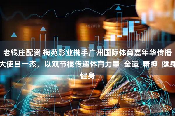 老钱庄配资 梅苑影业携手广州国际体育嘉年华传播大使吕一杰，以双节棍传递体育力量_全运_精神_健身