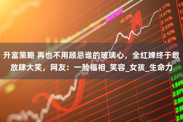 升富策略 再也不用顾忌谁的玻璃心，全红婵终于敢放肆大笑，网友：一脸福相_笑容_女孩_生命力