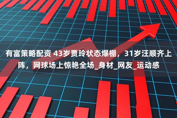 有富策略配资 43岁贾玲状态爆棚，31岁汪顺齐上阵，网球场上惊艳全场_身材_网友_运动感