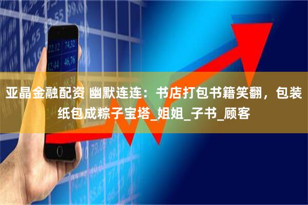 亚晶金融配资 幽默连连：书店打包书籍笑翻，包装纸包成粽子宝塔_姐姐_子书_顾客