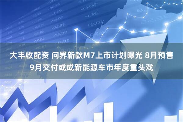 大丰收配资 问界新款M7上市计划曝光 8月预售9月交付或成新能源车市年度重头戏
