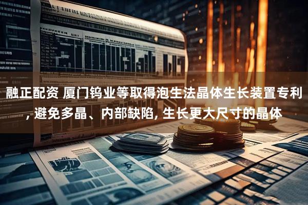 融正配资 厦门钨业等取得泡生法晶体生长装置专利, 避免多晶、内部缺陷, 生长更大尺寸的晶体