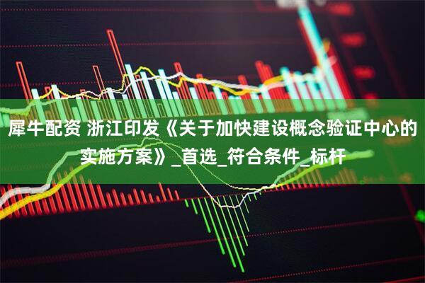 犀牛配资 浙江印发《关于加快建设概念验证中心的实施方案》_首选_符合条件_标杆