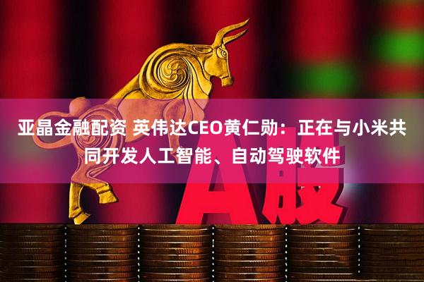 亚晶金融配资 英伟达CEO黄仁勋：正在与小米共同开发人工智能、自动驾驶软件
