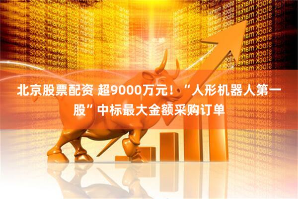 北京股票配资 超9000万元！“人形机器人第一股”中标最大金额采购订单