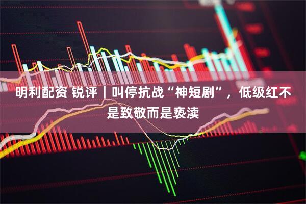 明利配资 锐评｜叫停抗战“神短剧”，低级红不是致敬而是亵渎
