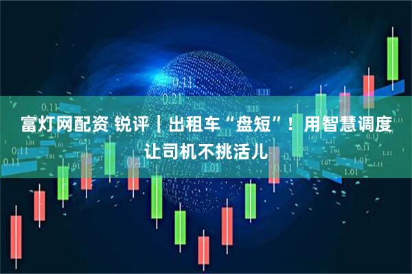富灯网配资 锐评｜出租车“盘短”！用智慧调度让司机不挑活儿