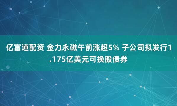 亿富道配资 金力永磁午前涨超5% 子公司拟发行1.175亿美元可换股债券
