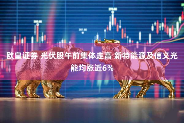 欧皇证券 光伏股午前集体走高 新特能源及信义光能均涨近6%