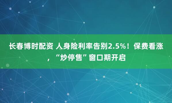 长春博时配资 人身险利率告别2.5%！保费看涨，“炒停售”窗口期开启