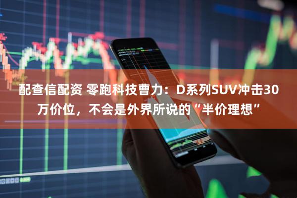 配查信配资 零跑科技曹力：D系列SUV冲击30万价位，不会是外界所说的“半价理想”