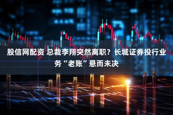 股信网配资 总裁李翔突然离职？长城证券投行业务“老账”悬而未决