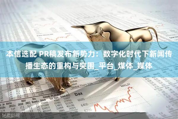 本信选配 PR稿发布新势力：数字化时代下新闻传播生态的重构与突围_平台_煤体_媒体