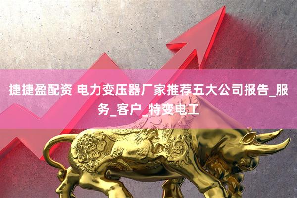 捷捷盈配资 电力变压器厂家推荐五大公司报告_服务_客户_特变电工