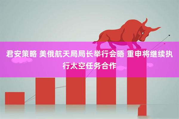 君安策略 美俄航天局局长举行会晤 重申将继续执行太空任务合作