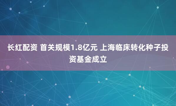 长红配资 首关规模1.8亿元 上海临床转化种子投资基金成立
