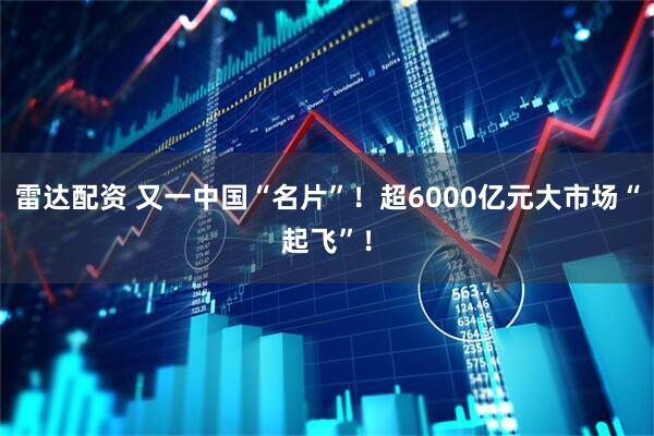 雷达配资 又一中国“名片”！超6000亿元大市场“起飞”！