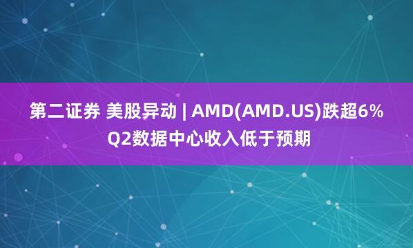 第二证券 美股异动 | AMD(AMD.US)跌超6% Q2数据中心收入低于预期