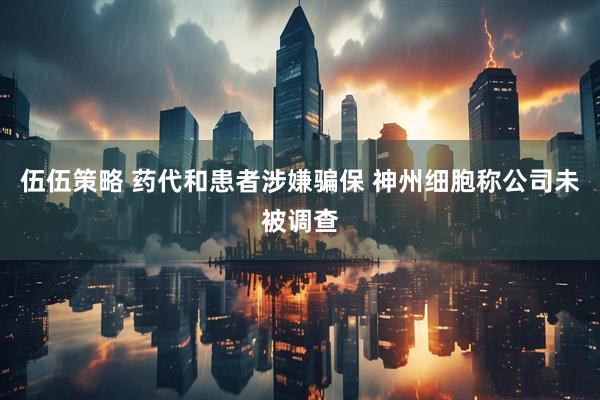 伍伍策略 药代和患者涉嫌骗保 神州细胞称公司未被调查