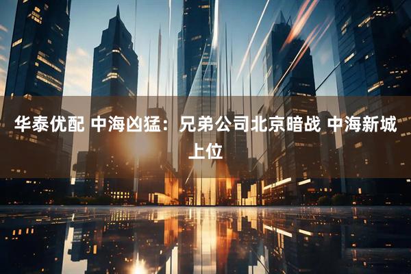 华泰优配 中海凶猛：兄弟公司北京暗战 中海新城上位