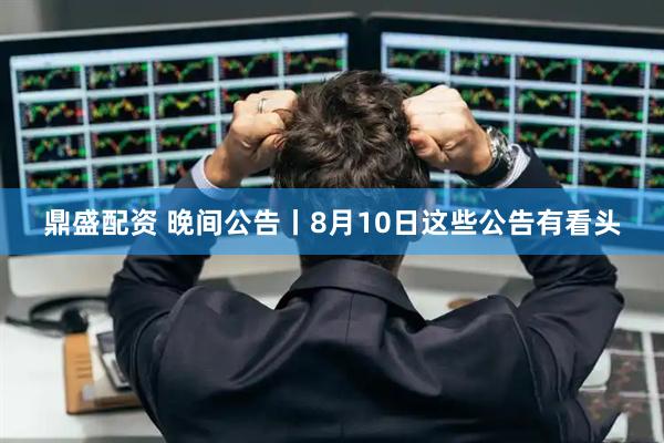 鼎盛配资 晚间公告丨8月10日这些公告有看头