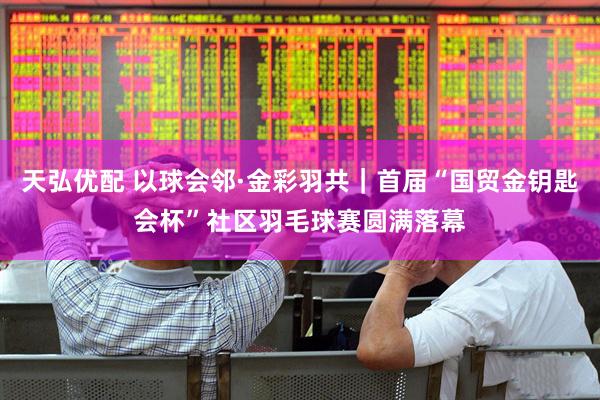 天弘优配 以球会邻·金彩羽共｜首届“国贸金钥匙会杯”社区羽毛球赛圆满落幕