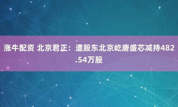 涨牛配资 北京君正：遭股东北京屹唐盛芯减持482.54万股