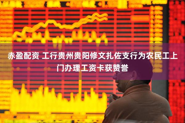 赤盈配资 工行贵州贵阳修文扎佐支行为农民工上门办理工资卡获赞誉