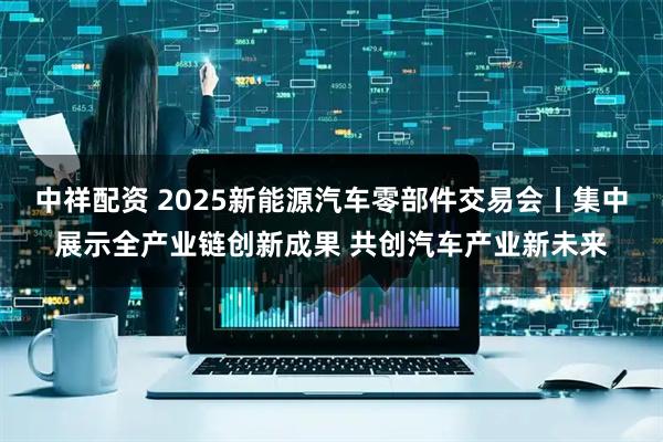 中祥配资 2025新能源汽车零部件交易会丨集中展示全产业链创新成果 共创汽车产业新未来