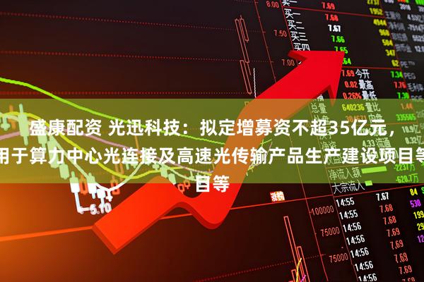 盛康配资 光迅科技：拟定增募资不超35亿元，用于算力中心光连接及高速光传输产品生产建设项目等