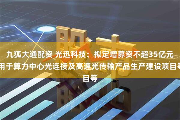 九狐大通配资 光迅科技：拟定增募资不超35亿元 用于算力中心光连接及高速光传输产品生产建设项目等