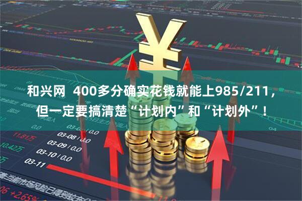 和兴网  400多分确实花钱就能上985/211，但一定要搞清楚“计划内”和“计划外”！