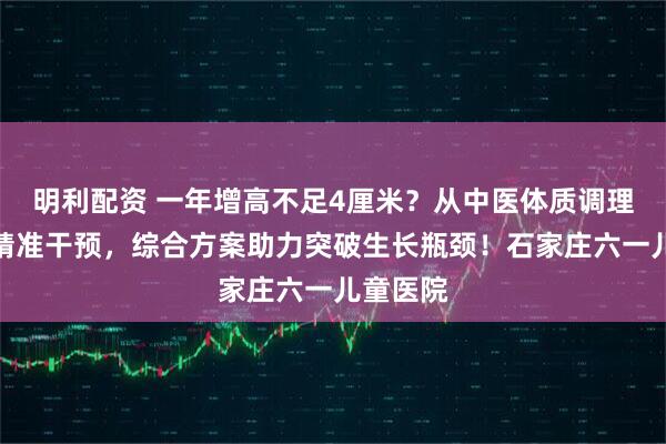 明利配资 一年增高不足4厘米？从中医体质调理到西医精准干预，综合方案助力突破生长瓶颈！石家庄六一儿童医院