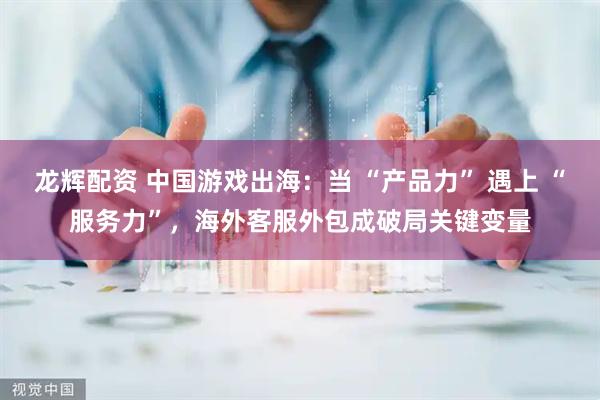 龙辉配资 中国游戏出海：当 “产品力” 遇上 “服务力”，海外客服外包成破局关键变量