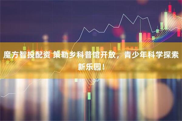 魔方智投配资 策勒乡科普馆开放，青少年科学探索新乐园！