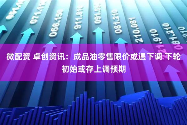 微配资 卓创资讯：成品油零售限价或遇下调 下轮初始或存上调预期
